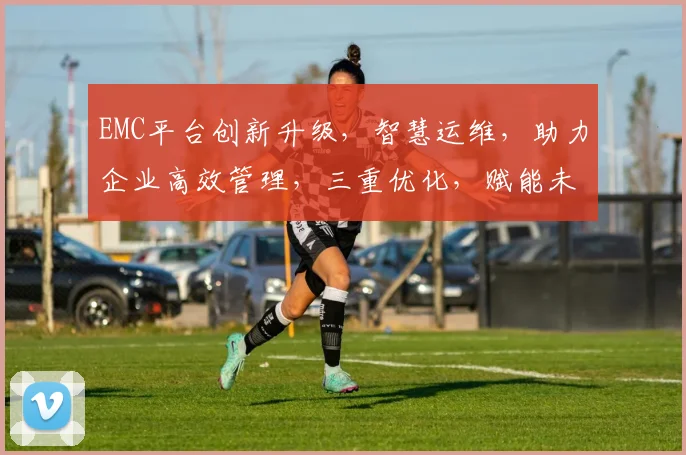 EMC平台创新升级，智慧运维，助力企业高效管理，三重优化，赋能未来