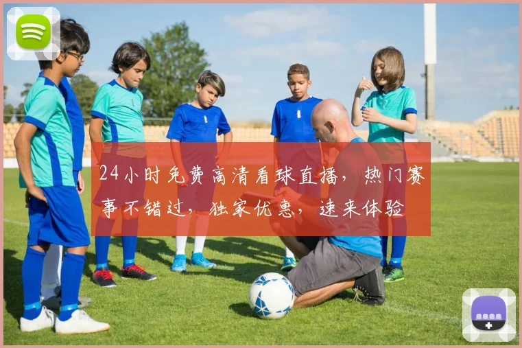 24小时免费高清看球直播，热门赛事不错过，独家优惠，速来体验