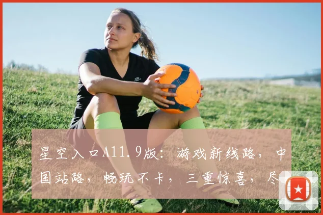 星空入口A11.9版：游戏新线路，中国站路，畅玩不卡，三重惊喜，尽在体验